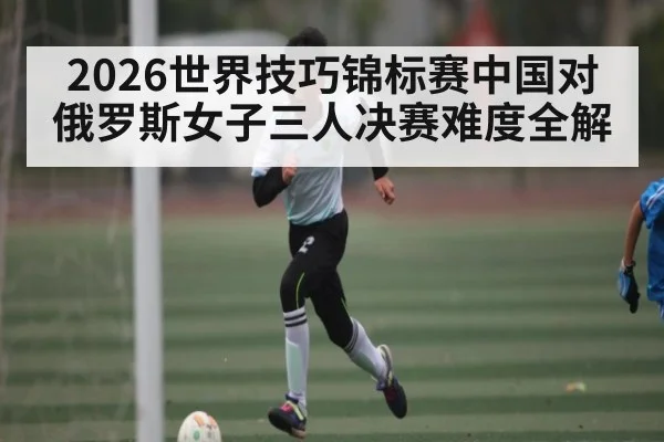 2026世界技巧锦标赛中国对俄罗斯女子三人决赛难度全解