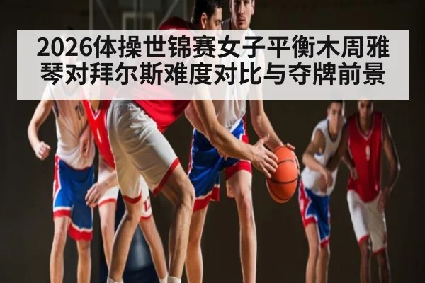 2026体操世锦赛女子平衡木周雅琴对拜尔斯难度对比与夺牌前景